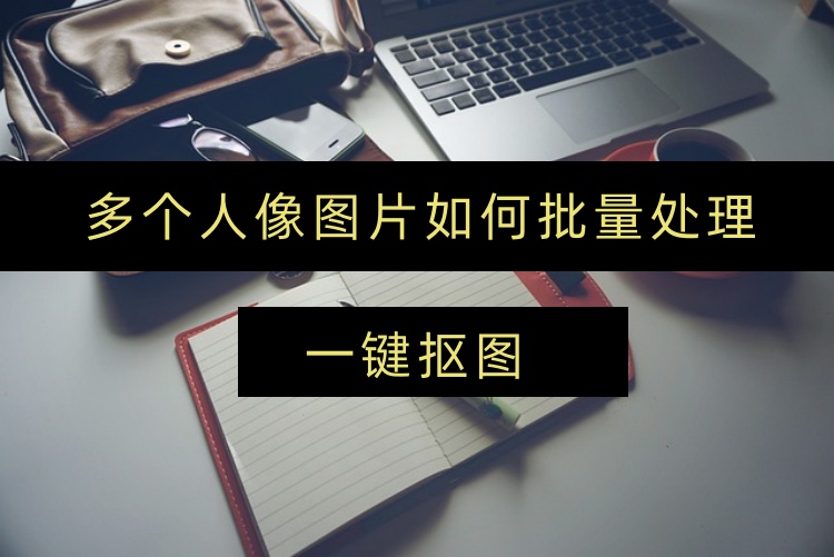 多个人像图片如何批量处理？一键抠图批量处理教程