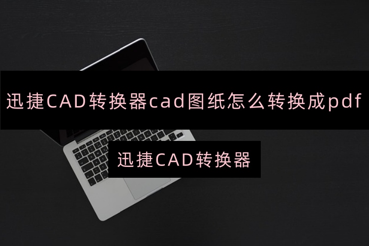 迅捷CAD转换器cad图纸怎么转换成pdf？新手一秒转换CAD