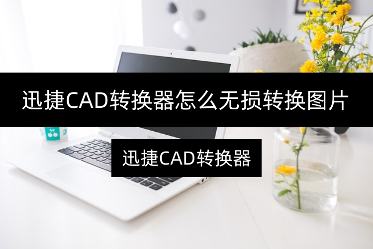 迅捷CAD转换器怎么无损转换图片？推荐两个便捷方法