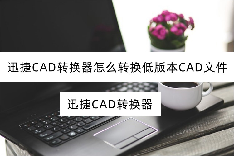 迅捷CAD转换器怎么转换低版本CAD文件？CAD版本互相转换教程